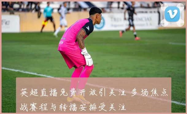 英超直播免费开放引关注 多场焦点战赛程与转播安排受关注