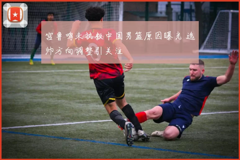 宫鲁鸣未执教中国男篮原因曝光 选帅方向调整引关注