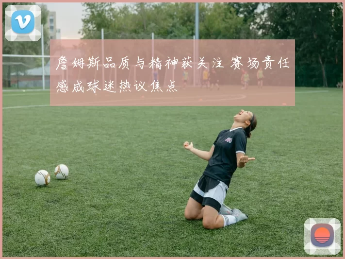 詹姆斯品质与精神获关注 赛场责任感成球迷热议焦点