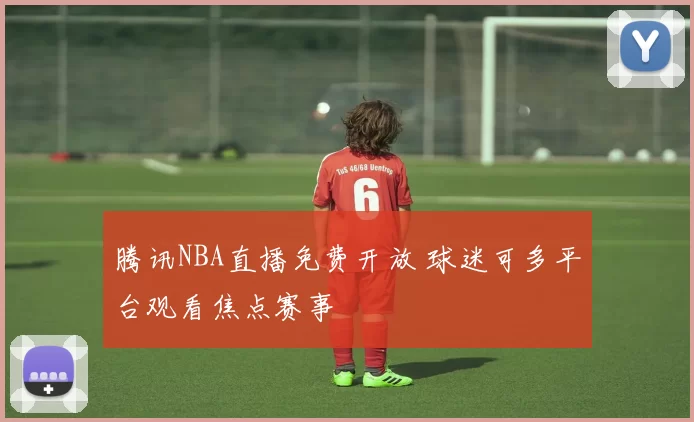 腾讯NBA直播免费开放 球迷可多平台观看焦点赛事