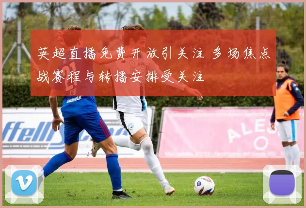 英超直播免费开放引关注 多场焦点战赛程与转播安排受关注