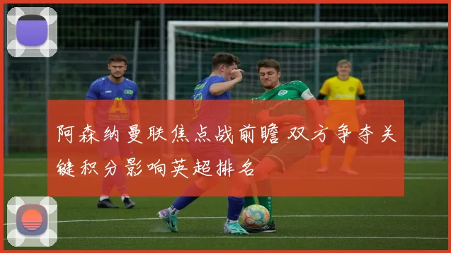 阿森纳曼联焦点战前瞻 双方争夺关键积分影响英超排名