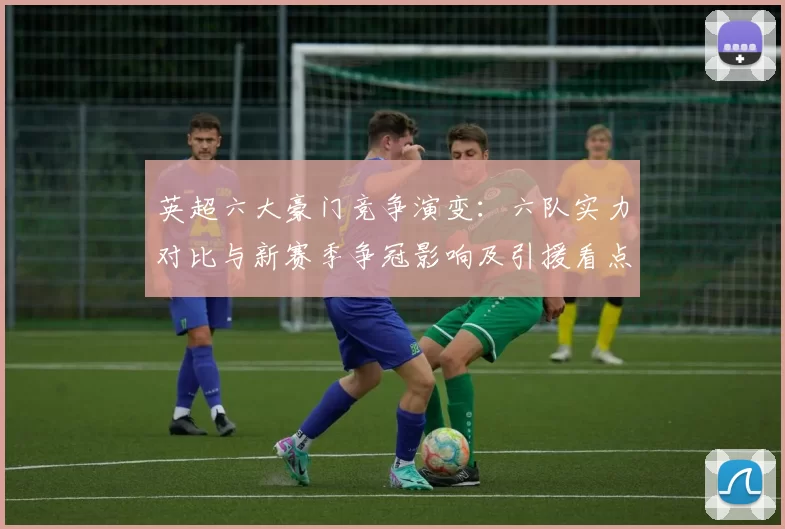 英超六大豪门竞争演变：六队实力对比与新赛季争冠影响及引援看点