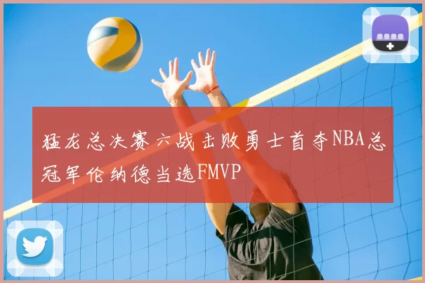 猛龙总决赛六战击败勇士首夺NBA总冠军伦纳德当选FMVP