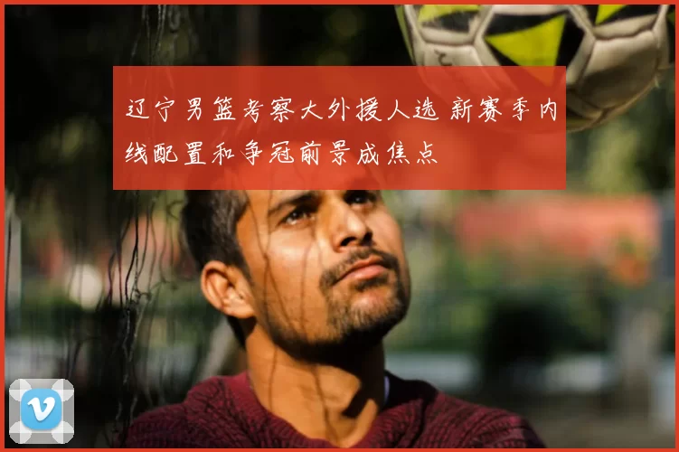 辽宁男篮考察大外援人选 新赛季内线配置和争冠前景成焦点