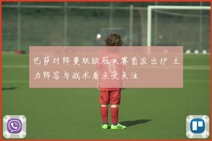 巴萨对阵曼联欧冠决赛首发出炉 主力阵容与战术看点受关注