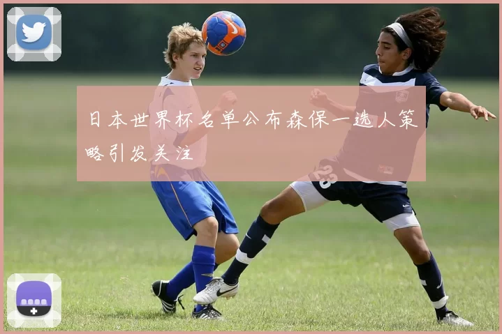 日本世界杯名单公布森保一选人策略引发关注