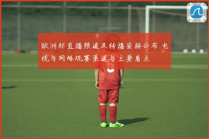 欧洲杯直播频道及转播安排公布 电视与网络观赛渠道与主要看点