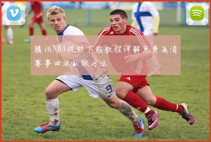 腾讯NBA视频下载教程详解免费高清赛事回放获取方法