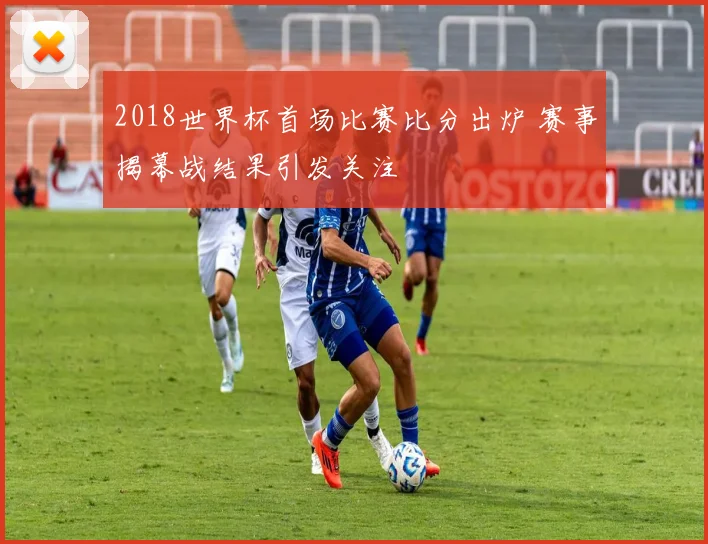 2018世界杯首场比赛比分出炉 赛事揭幕战结果引发关注