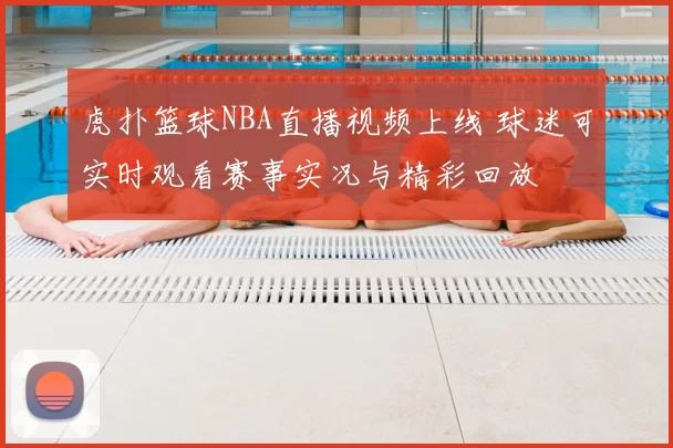 虎扑篮球NBA直播视频上线 球迷可实时观看赛事实况与精彩回放