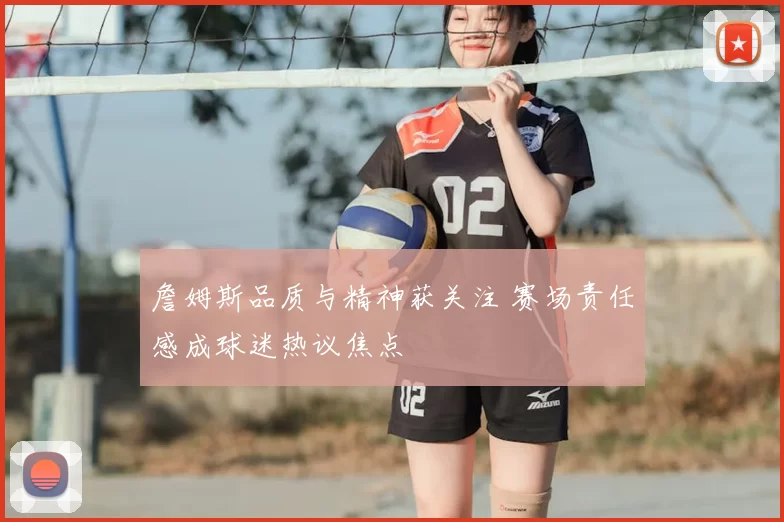 詹姆斯品质与精神获关注 赛场责任感成球迷热议焦点