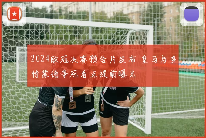 2024欧冠决赛预告片发布 皇马与多特蒙德争冠看点提前曝光