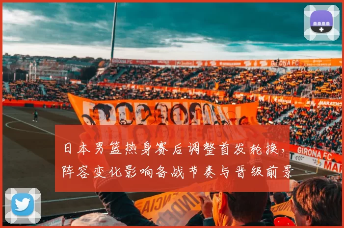 日本男篮热身赛后调整首发轮换，阵容变化影响备战节奏与晋级前景