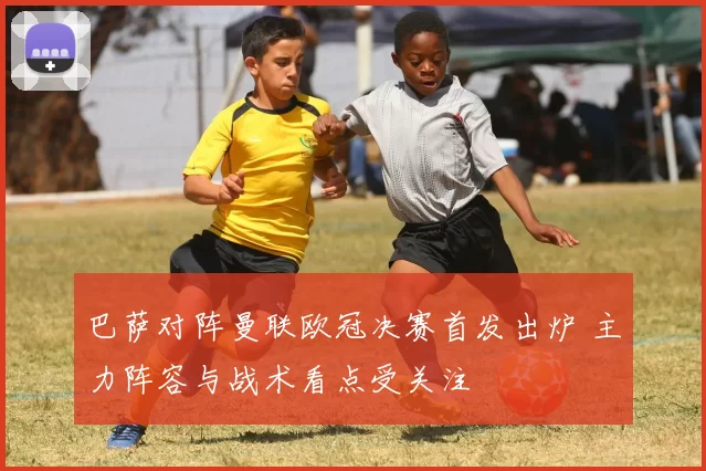 巴萨对阵曼联欧冠决赛首发出炉 主力阵容与战术看点受关注