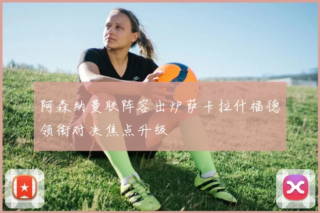 阿森纳曼联阵容出炉萨卡拉什福德领衔对决焦点升级