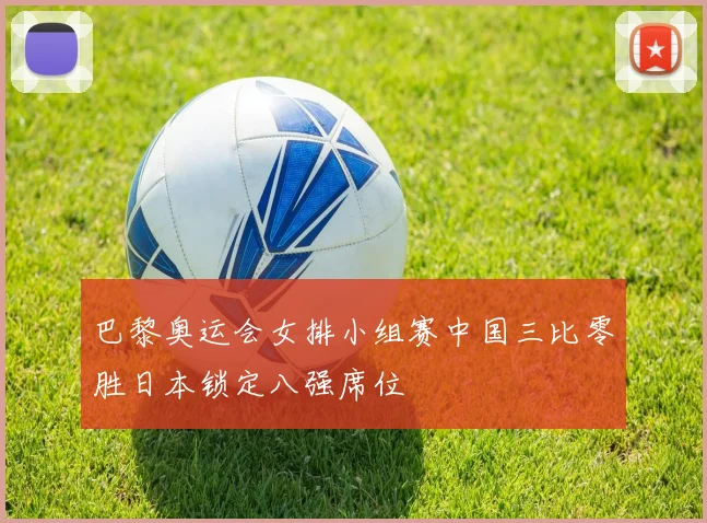 巴黎奥运会女排小组赛中国三比零胜日本锁定八强席位