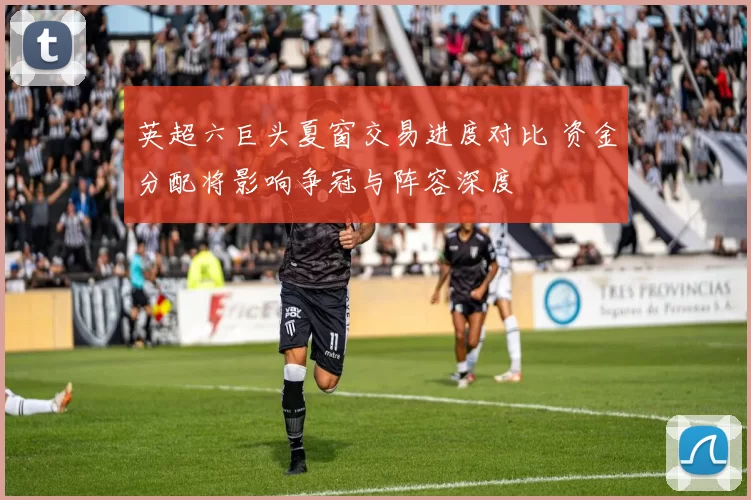 英超六巨头夏窗交易进度对比 资金分配将影响争冠与阵容深度