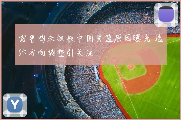 宫鲁鸣未执教中国男篮原因曝光 选帅方向调整引关注