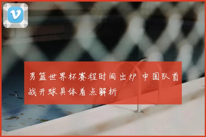 男篮世界杯赛程时间出炉 中国队首战开球具体看点解析