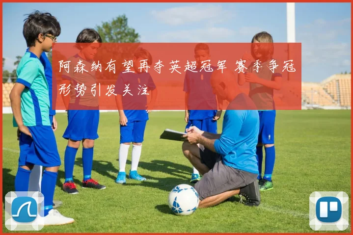 阿森纳有望再夺英超冠军 赛季争冠形势引发关注