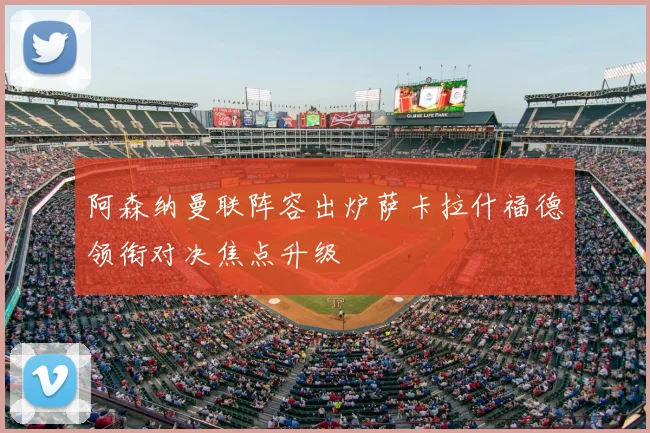 阿森纳曼联阵容出炉萨卡拉什福德领衔对决焦点升级