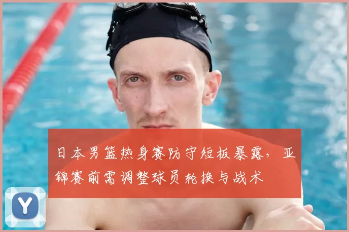 日本男篮热身赛防守短板暴露，亚锦赛前需调整球员轮换与战术
