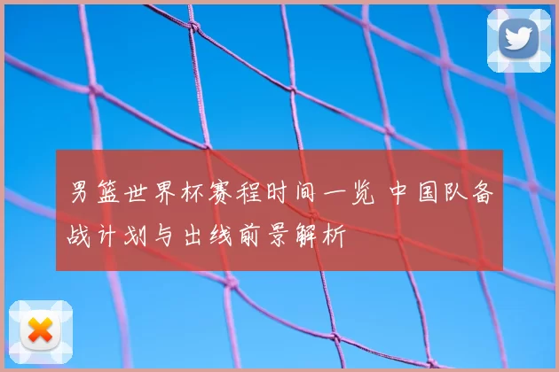 男篮世界杯赛程时间一览 中国队备战计划与出线前景解析