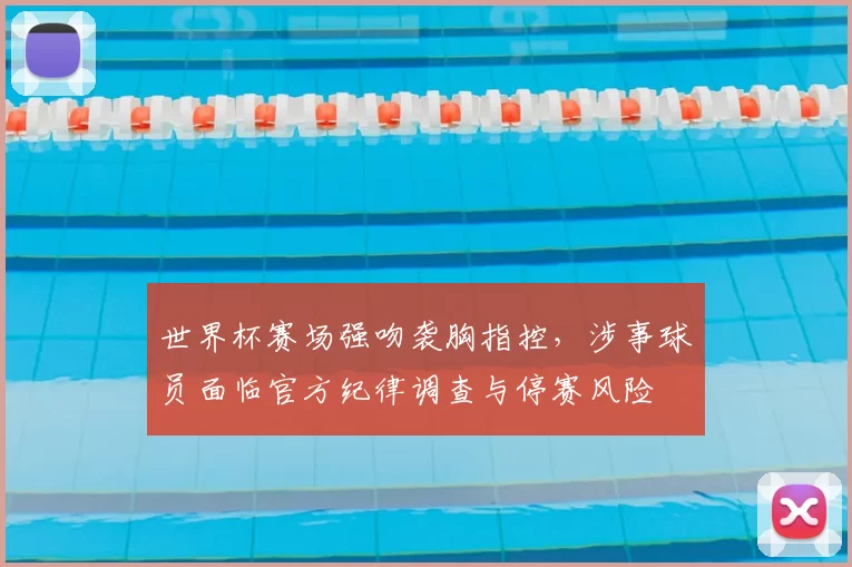 世界杯赛场强吻袭胸指控，涉事球员面临官方纪律调查与停赛风险