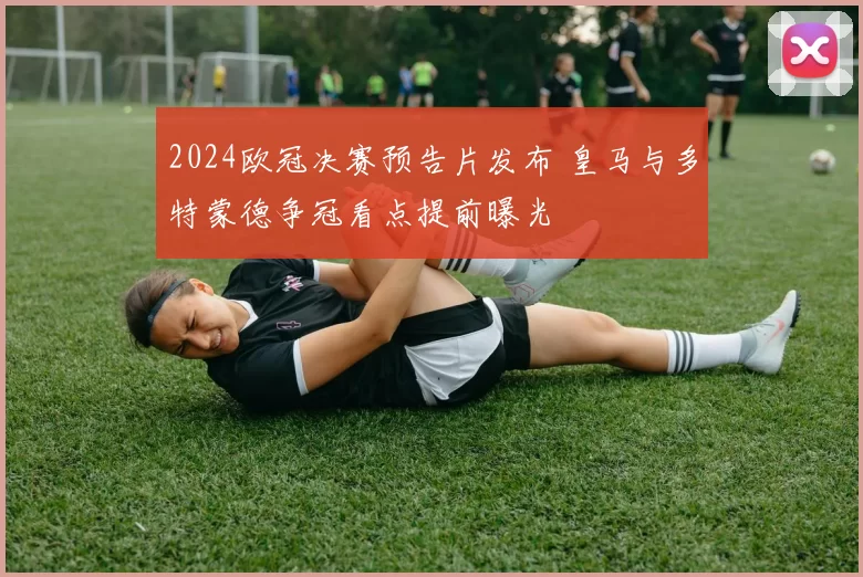 2024欧冠决赛预告片发布 皇马与多特蒙德争冠看点提前曝光