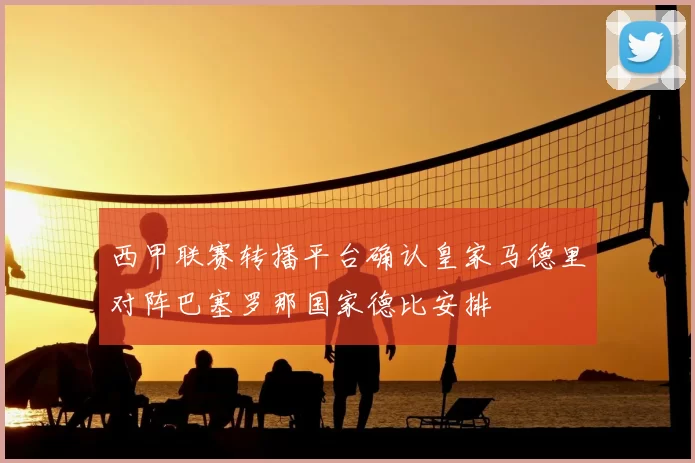 西甲联赛转播平台确认皇家马德里对阵巴塞罗那国家德比安排