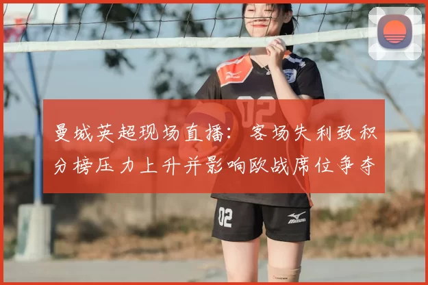 曼城英超现场直播：客场失利致积分榜压力上升并影响欧战席位争夺