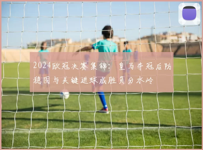 2024欧冠决赛集锦：皇马夺冠后防稳固与关键进球成胜负分水岭