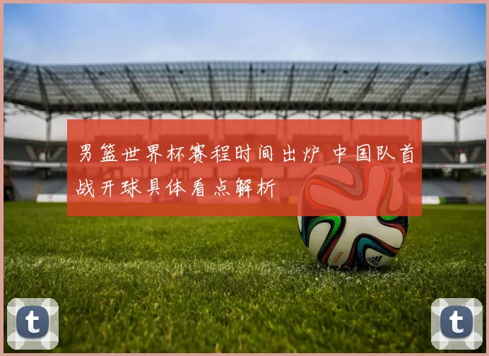 男篮世界杯赛程时间出炉 中国队首战开球具体看点解析