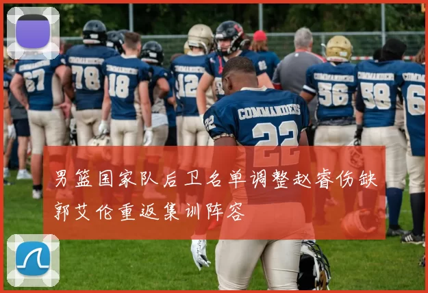 男篮国家队后卫名单调整赵睿伤缺郭艾伦重返集训阵容