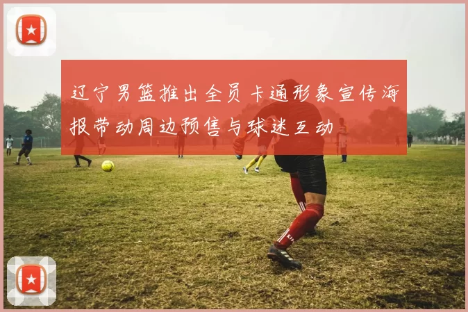 辽宁男篮推出全员卡通形象宣传海报带动周边预售与球迷互动