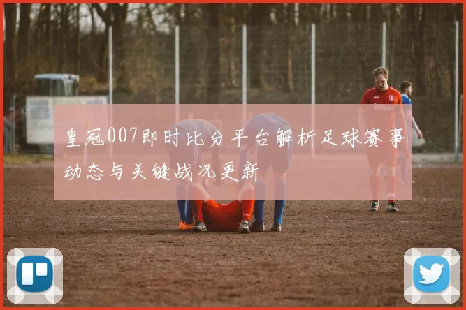 皇冠007即时比分平台解析足球赛事动态与关键战况更新