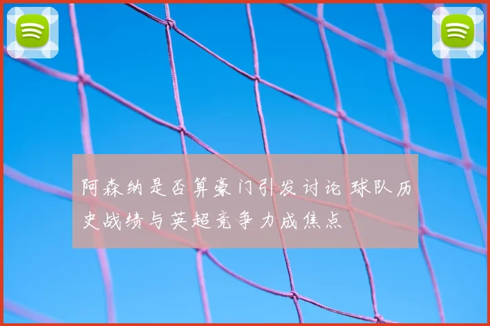 阿森纳是否算豪门引发讨论 球队历史战绩与英超竞争力成焦点