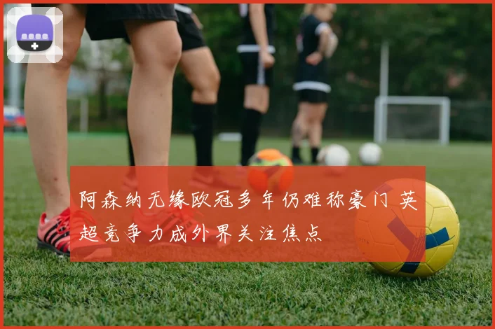 阿森纳无缘欧冠多年仍难称豪门 英超竞争力成外界关注焦点