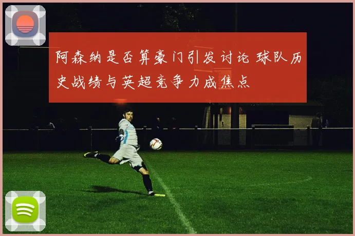 阿森纳是否算豪门引发讨论 球队历史战绩与英超竞争力成焦点