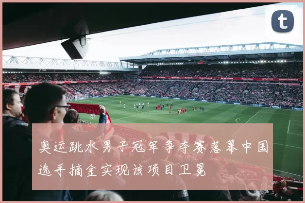 奥运跳水男子冠军争夺赛落幕中国选手摘金实现该项目卫冕