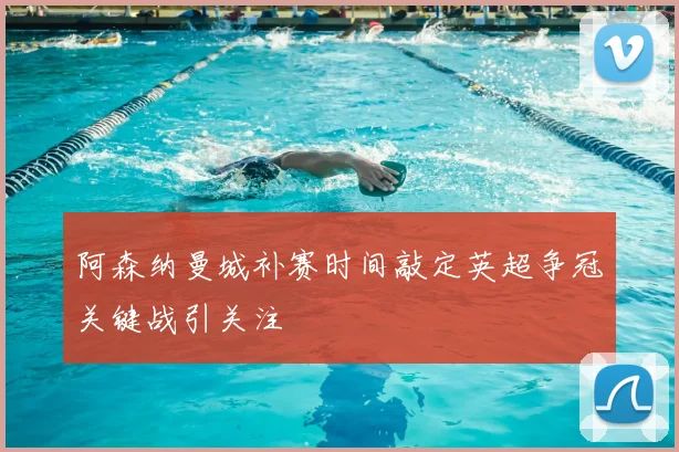 阿森纳曼城补赛时间敲定英超争冠关键战引关注