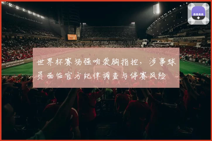 世界杯赛场强吻袭胸指控，涉事球员面临官方纪律调查与停赛风险