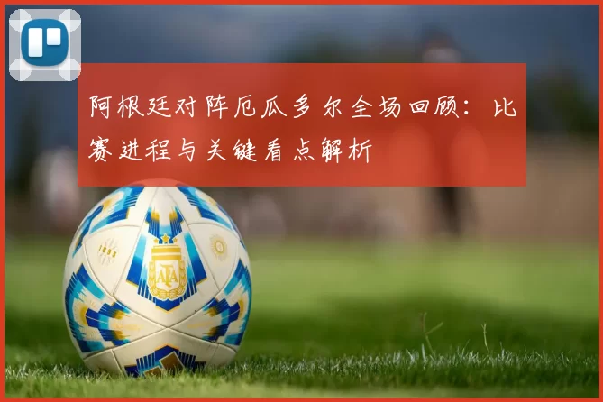 阿根廷对阵厄瓜多尔全场回顾：比赛进程与关键看点解析