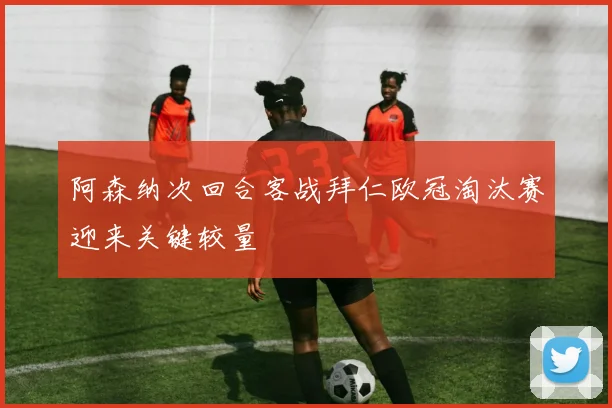 阿森纳次回合客战拜仁欧冠淘汰赛迎来关键较量