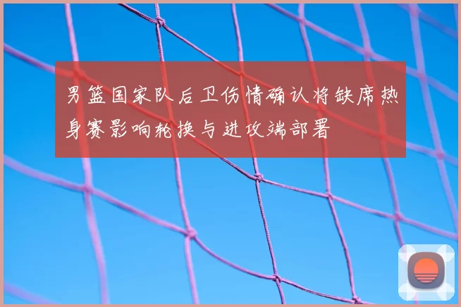 男篮国家队后卫伤情确认将缺席热身赛影响轮换与进攻端部署