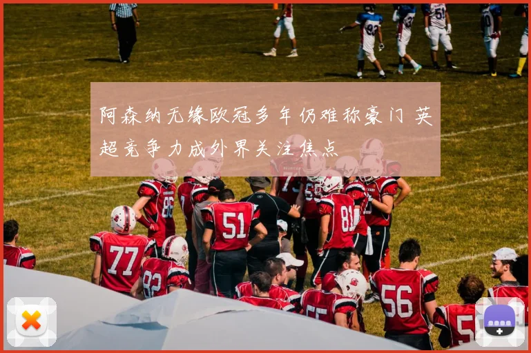 阿森纳无缘欧冠多年仍难称豪门 英超竞争力成外界关注焦点