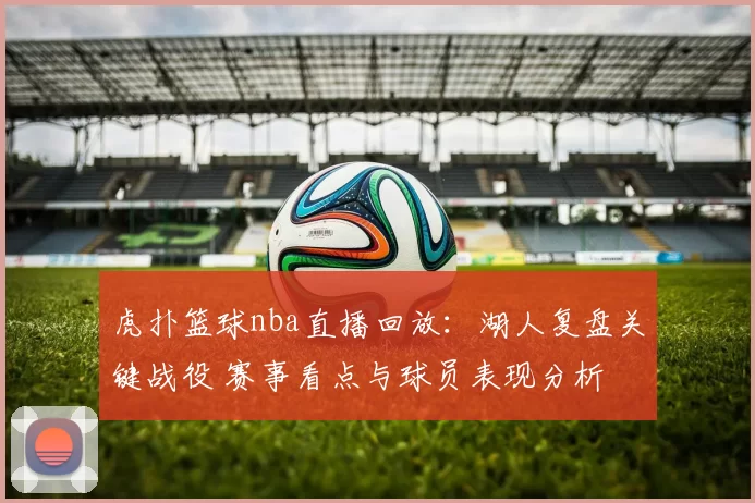 虎扑篮球nba直播回放：湖人复盘关键战役 赛事看点与球员表现分析