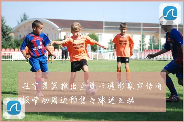 辽宁男篮推出全员卡通形象宣传海报带动周边预售与球迷互动