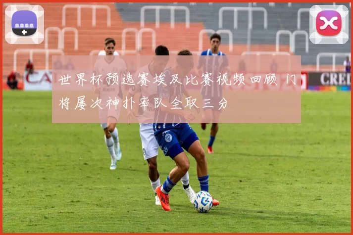 世界杯预选赛埃及比赛视频回顾 门将屡次神扑率队全取三分